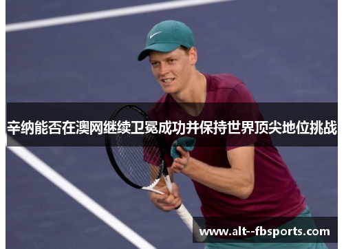 辛纳能否在澳网继续卫冕成功并保持世界顶尖地位挑战 辛纳能否在澳网继续卫冕成功并保持世界顶尖地位挑战