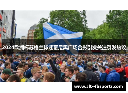 2024欧洲杯苏格兰球迷慕尼黑广场合影引发关注引发热议 2024欧洲杯苏格兰球迷慕尼黑广场合影引发关注引发热议