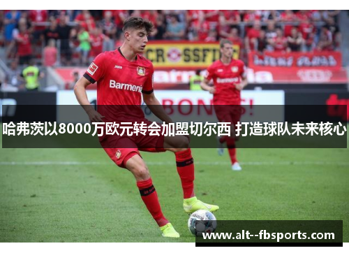 哈弗茨以8000万欧元转会加盟切尔西 打造球队未来核心