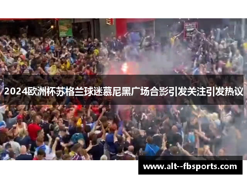 2024欧洲杯苏格兰球迷慕尼黑广场合影引发关注引发热议 2024欧洲杯苏格兰球迷慕尼黑广场合影引发关注引发热议